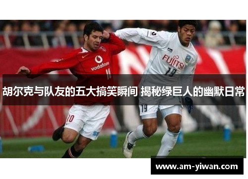 胡尔克与队友的五大搞笑瞬间 揭秘绿巨人的幽默日常