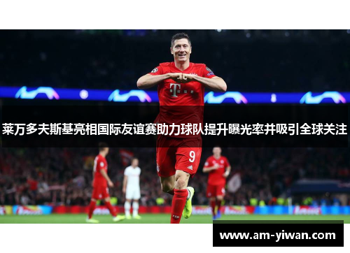 莱万多夫斯基亮相国际友谊赛助力球队提升曝光率并吸引全球关注