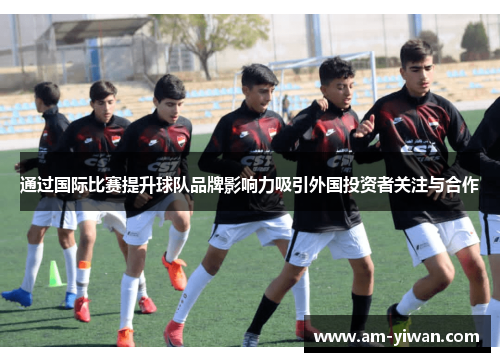通过国际比赛提升球队品牌影响力吸引外国投资者关注与合作