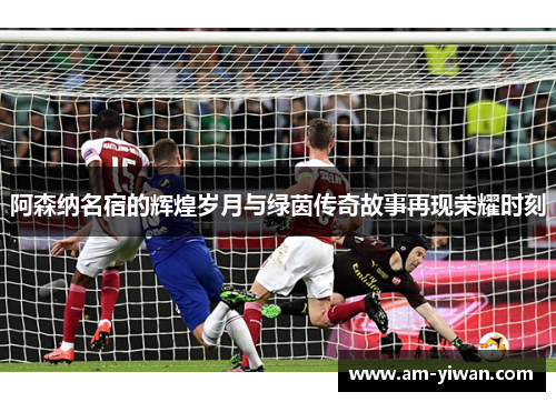 阿森纳名宿的辉煌岁月与绿茵传奇故事再现荣耀时刻