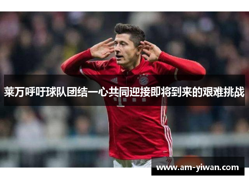 莱万呼吁球队团结一心共同迎接即将到来的艰难挑战