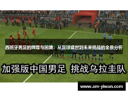 西班牙男足的辉煌与困境：从足球盛世到未来挑战的全景分析