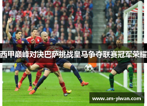 西甲巅峰对决巴萨挑战皇马争夺联赛冠军荣耀
