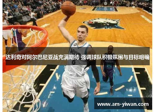 达利奇对阿尔巴尼亚战充满期待 强调球队积极氛围与目标明确 达利奇对阿尔巴尼亚战充满期待 强调球队积极氛围与目标明确