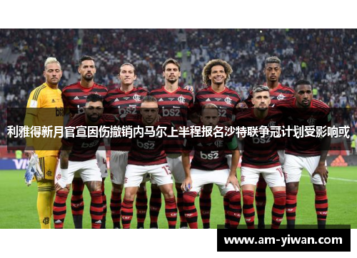 利雅得新月官宣因伤撤销内马尔上半程报名沙特联争冠计划受影响或