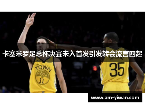 卡塞米罗足总杯决赛未入首发引发转会流言四起