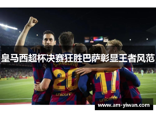 皇马西超杯决赛狂胜巴萨彰显王者风范