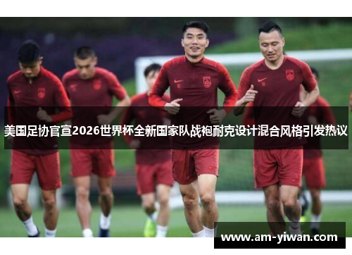 美国足协官宣2026世界杯全新国家队战袍耐克设计混合风格引发热议