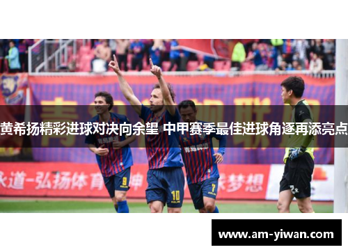 黄希扬精彩进球对决向余望 中甲赛季最佳进球角逐再添亮点 黄希扬精彩进球对决向余望 中甲赛季最佳进球角逐再添亮点