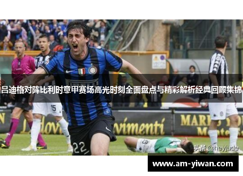 吕迪格对阵比利时意甲赛场高光时刻全面盘点与精彩解析经典回顾集锦 吕迪格对阵比利时意甲赛场高光时刻全面盘点与精彩解析经典回顾集锦