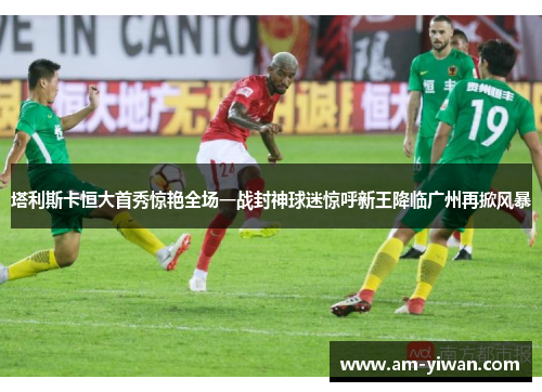 塔利斯卡恒大首秀惊艳全场一战封神球迷惊呼新王降临广州再掀风暴 塔利斯卡恒大首秀惊艳全场一战封神球迷惊呼新王降临广州再掀风暴